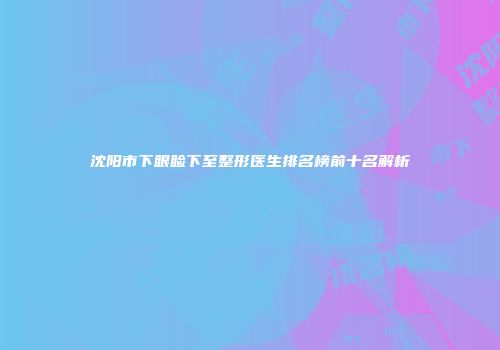 沈阳市下眼睑下至整形医生排名榜前十名解析