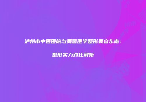 泸州市中医医院与美馨医学整形美容东南：整形实力对比解析