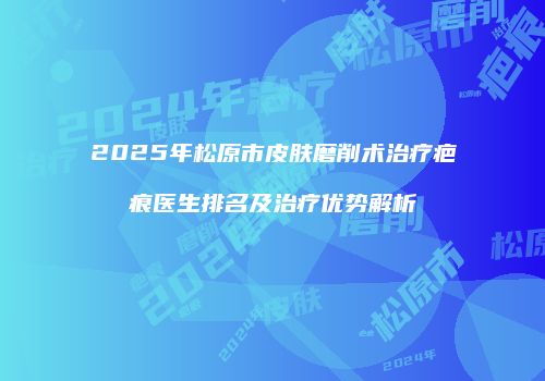 2025年松原市皮肤磨削术治疗疤痕医生排名及治疗优势解析