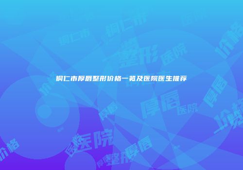 铜仁市厚唇整形价格一览及医院医生推荐