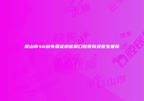 昆山市56缺失固定桥优质口腔医院及医生推荐