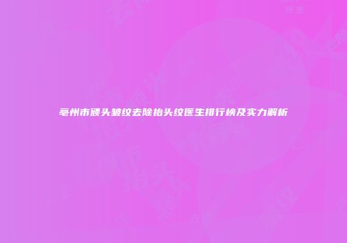 亳州市额头皱纹去除抬头纹医生排行榜及实力解析