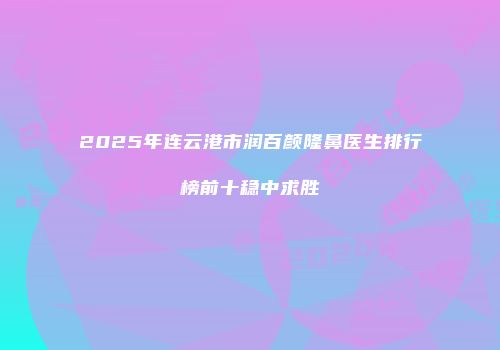 2025年连云港市润百颜隆鼻医生排行榜前十稳中求胜