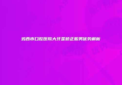 鸡西市口腔医院大牙歪矫正服务优势解析