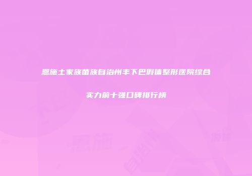恩施土家族苗族自治州丰下巴假体整形医院综合实力前十强口碑排行榜