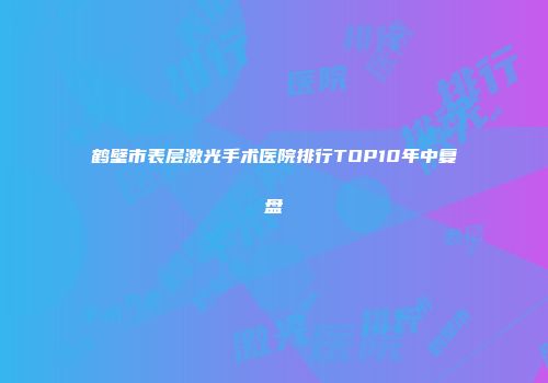 鹤壁市表层激光手术医院排行TOP10年中复盘
