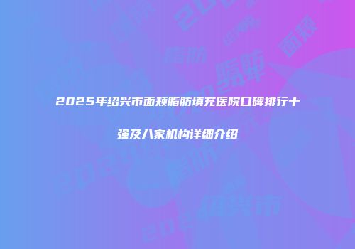2025年绍兴市面颊脂肪填充医院口碑排行十强及八家机构详细介绍