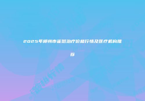 2025年柳州市雀斑治疗价格行情及医疗机构推荐