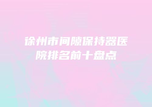 徐州市间隙保持器医院排名前十盘点