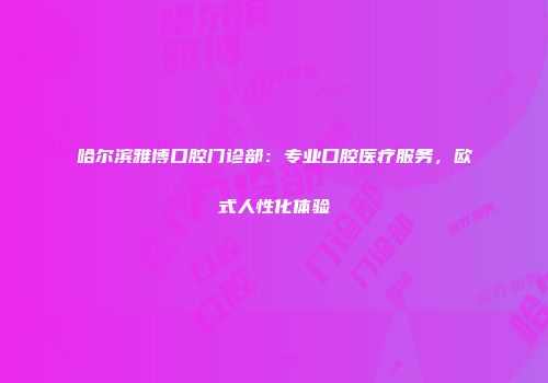 哈尔滨雅博口腔门诊部：专业口腔医疗服务，欧式人性化体验