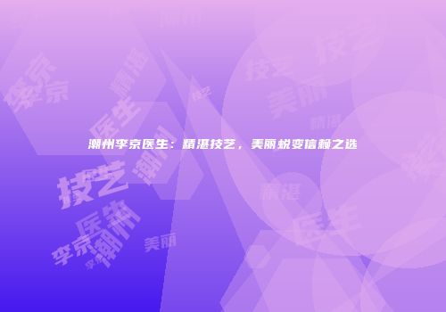 潮州李京医生：精湛技艺，美丽蜕变信赖之选