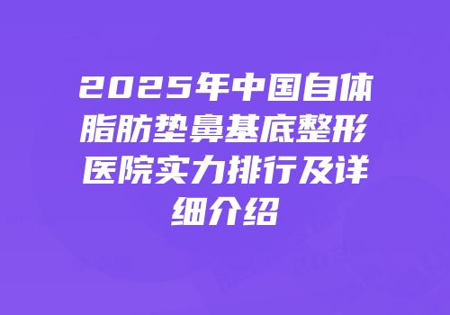 2025年中国自体脂肪垫鼻基底整形医院实力排行及详细介绍