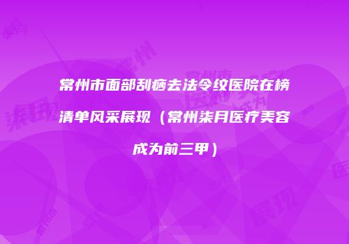 常州市面部刮痧去法令纹医院在榜清单风采展现（常州柒月医疗美容成为前三甲）
