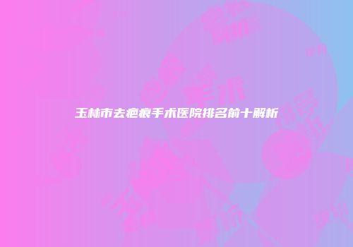 玉林市去疤痕手术医院排名前十解析