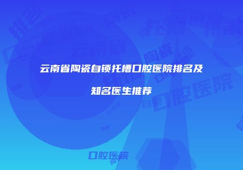 云南省陶瓷自锁托槽口腔医院排名及知名医生推荐