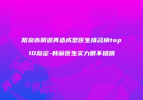 阳泉市阴道再造成型医生排名榜top10敲定-韩丽医生实力很不错哦