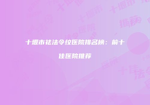 十堰市祛法令纹医院排名榜：前十佳医院推荐