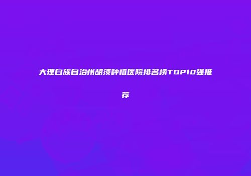大理白族自治州胡须种植医院排名榜TOP10强推荐