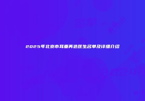 2025年北京市耳垂再造医生名单及详细介绍