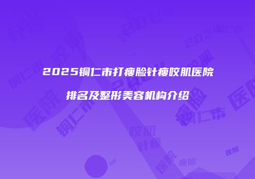 2025铜仁市打瘦脸针瘦咬肌医院排名及整形美容机构介绍