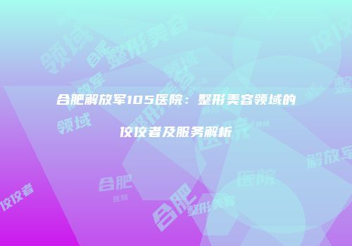 合肥解放军105医院：整形美容领域的佼佼者及服务解析
