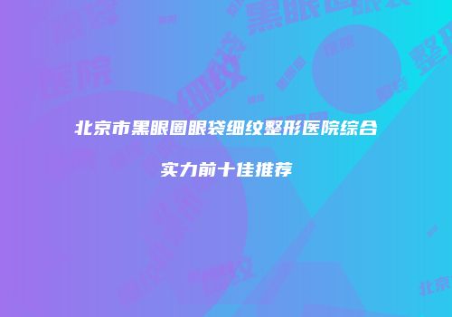 北京市黑眼圈眼袋细纹整形医院综合实力前十佳推荐