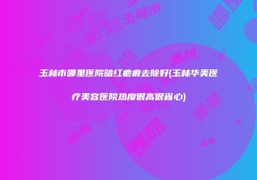玉林市哪里医院暗红疤痕去除好(玉林华美医疗美容医院热度很高很省心)