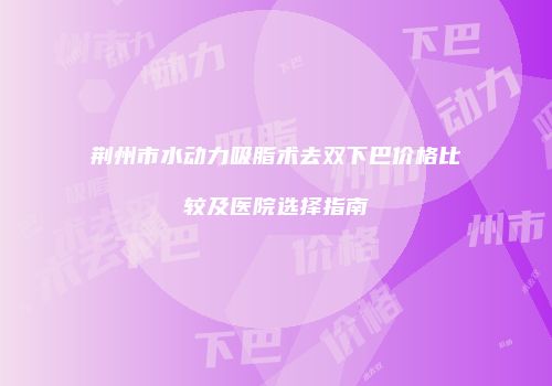 荆州市水动力吸脂术去双下巴价格比较及医院选择指南