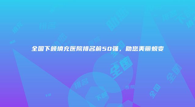 全国下颌填充医院排名前50强，助您美丽蜕变