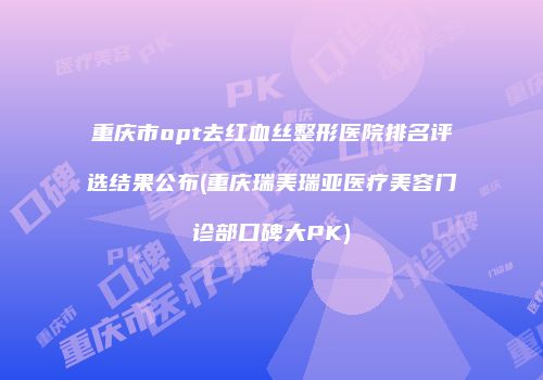 重庆市opt去红血丝整形医院排名评选结果公布(重庆瑞美瑞亚医疗美容门诊部口碑大PK)