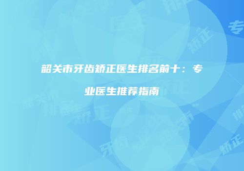 韶关市牙齿矫正医生排名前十：专业医生推荐指南