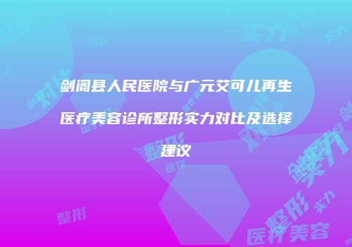 剑阁县人民医院与广元艾可儿再生医疗美容诊所整形实力对比及选择建议