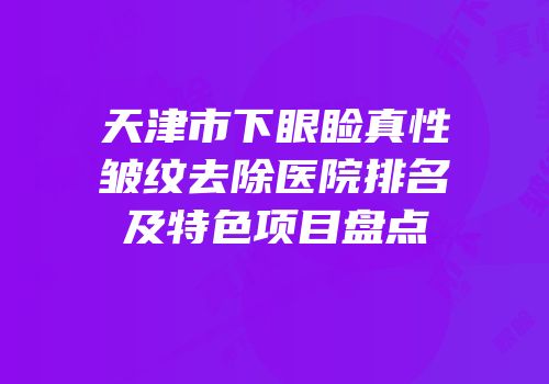 天津市下眼睑真性皱纹去除医院排名及特色项目盘点