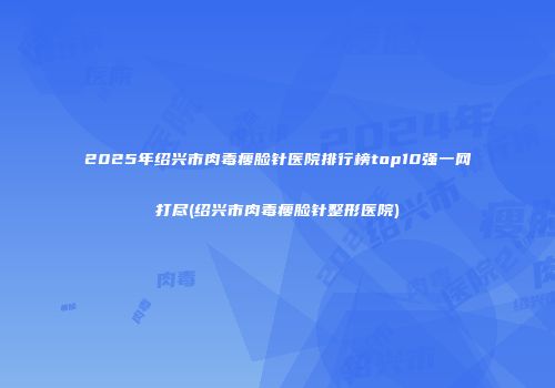 2025年绍兴市肉毒瘦脸针医院排行榜top10强一网打尽(绍兴市肉毒瘦脸针整形医院)
