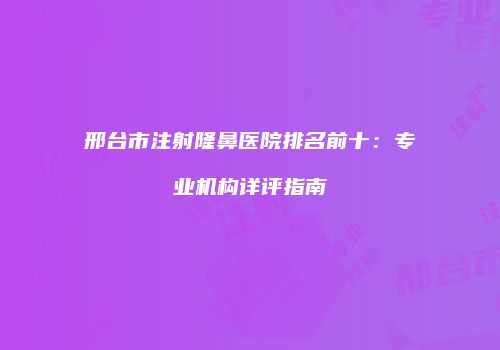 邢台市注射隆鼻医院排名前十：专业机构详评指南