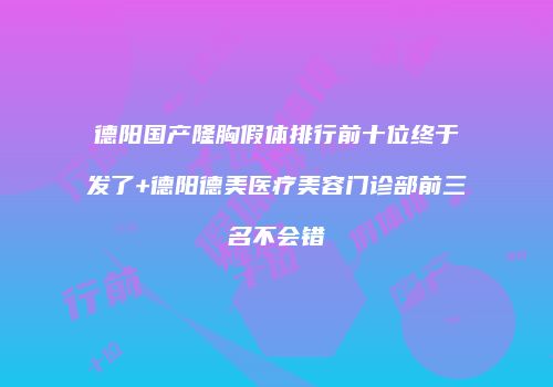 德阳国产隆胸假体排行前十位终于发了+德阳德美医疗美容门诊部前三名不会错