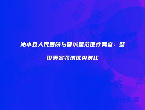 沁水县人民医院与晋城星范医疗美容：整形美容领域优势对比