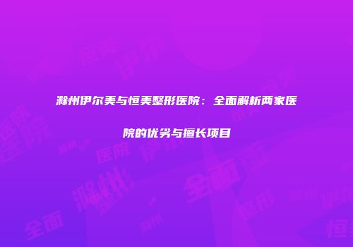 滁州伊尔美与恒美整形医院：全面解析两家医院的优劣与擅长项目