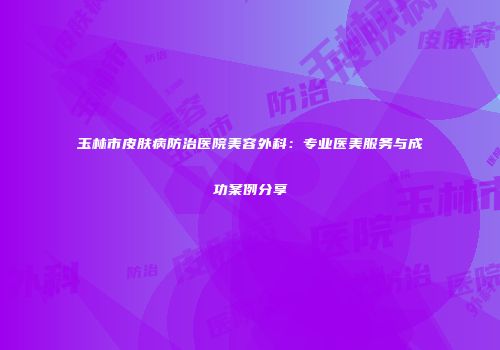 玉林市皮肤病防治医院美容外科：专业医美服务与成功案例分享