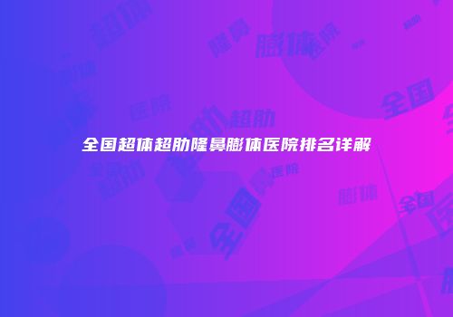 全国超体超肋隆鼻膨体医院排名详解