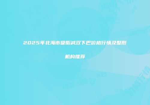 2025年北海市吸脂减双下巴价格行情及整形机构推荐