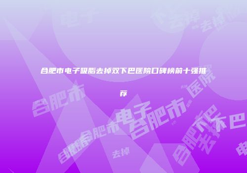 合肥市电子吸脂去掉双下巴医院口碑榜前十强推荐