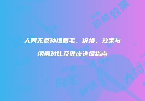 大同无痕种植眉毛：价格、效果与绣眉对比及健康选择指南