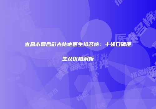 宜昌市复合彩光祛疤医生排名榜：十强口碑医生及价格解析