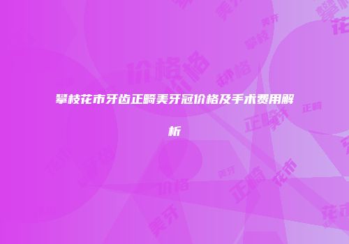 攀枝花市牙齿正畸美牙冠价格及手术费用解析