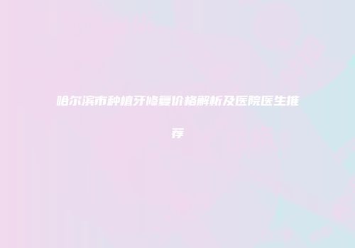 哈尔滨市种植牙修复价格解析及医院医生推荐