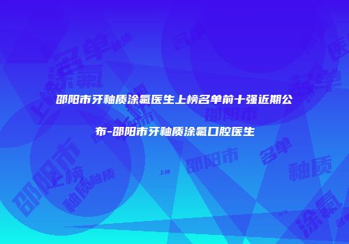 邵阳市牙釉质涂氟医生上榜名单前十强近期公布-邵阳市牙釉质涂氟口腔医生