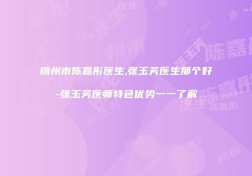锦州市陈嘉彤医生,张玉芳医生那个好-张玉芳医师特色优势一一了解