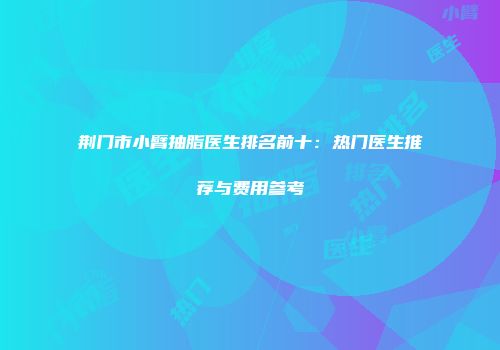 荆门市小臂抽脂医生排名前十：热门医生推荐与费用参考