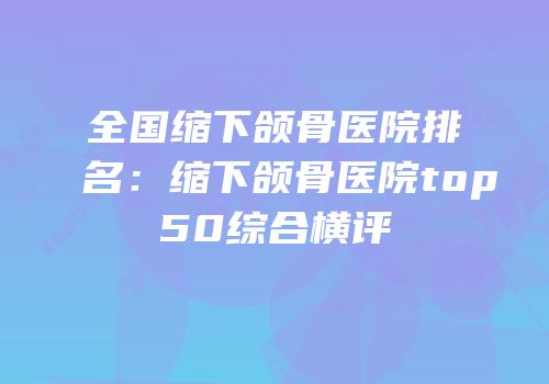 全国缩下颌骨医院排名：缩下颌骨医院top50综合横评